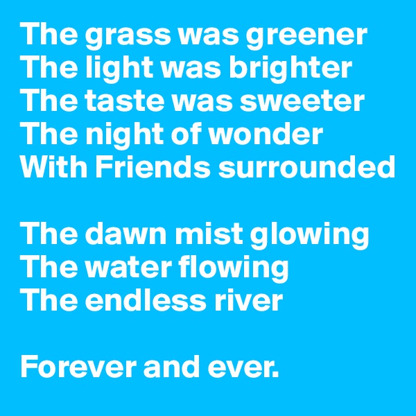 The grass was greener 
The light was brighter 
The taste was sweeter 
The night of wonder 
With Friends surrounded

The dawn mist glowing 
The water flowing 
The endless river

Forever and ever.