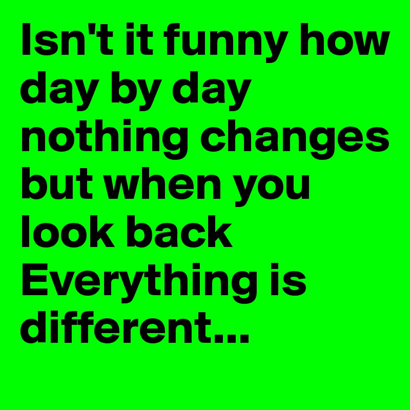 Isn't it funny how day by day nothing changes but when you look back 
Everything is different...