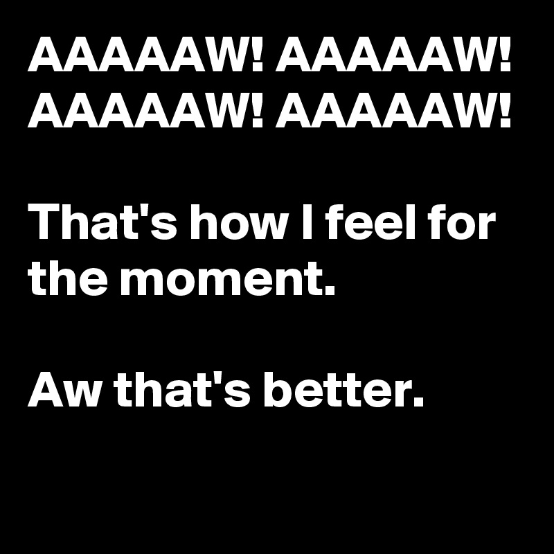 AAAAAW! AAAAAW! AAAAAW! AAAAAW!   

That's how I feel for the moment. 

Aw that's better.