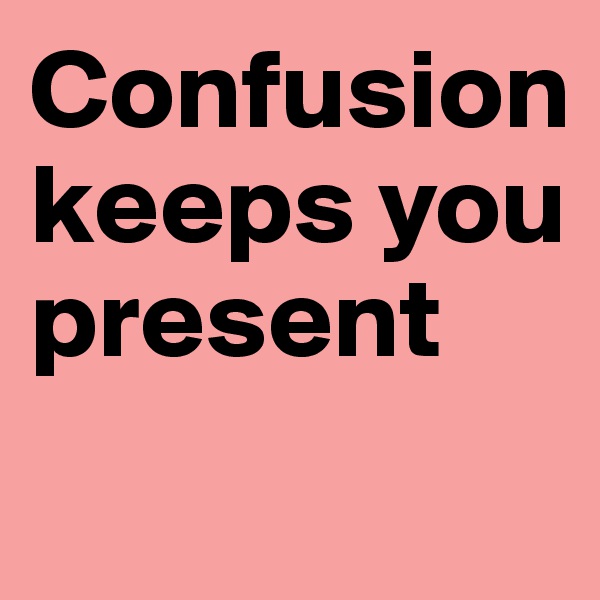 Confusion keeps you present
