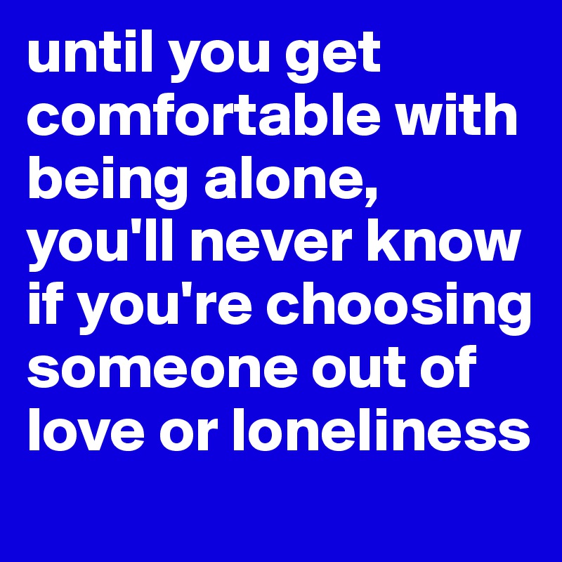until you get comfortable with being alone, you'll never know if you're choosing someone out of love or loneliness