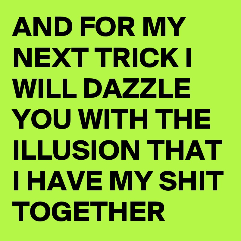 AND FOR MY NEXT TRICK I WILL DAZZLE YOU WITH THE ILLUSION THAT I HAVE MY SHIT TOGETHER 