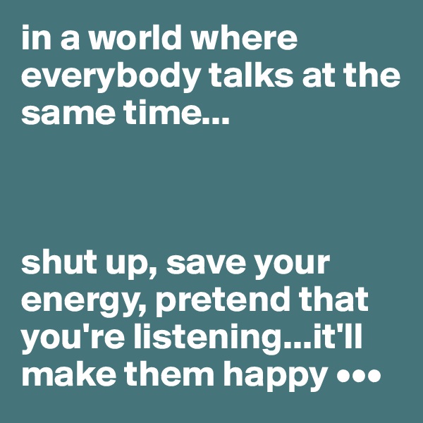 in a world where everybody talks at the same time...



shut up, save your energy, pretend that you're listening...it'll make them happy •••