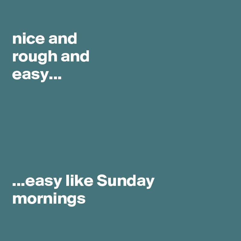 
nice and
rough and
easy...





...easy like Sunday mornings
