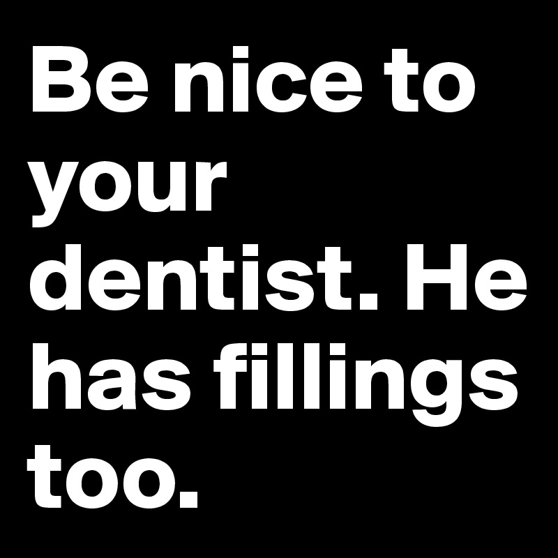 Be nice to your dentist. He has fillings too. 