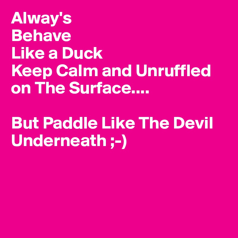 Alway's
Behave
Like a Duck
Keep Calm and Unruffled on The Surface....

But Paddle Like The Devil
Underneath ;-)



