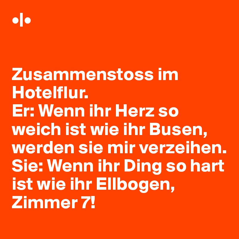 •|•
 	
 	
Zusammenstoss im Hotelflur.
Er: Wenn ihr Herz so weich ist wie ihr Busen, werden sie mir verzeihen.
Sie: Wenn ihr Ding so hart ist wie ihr Ellbogen, Zimmer 7!