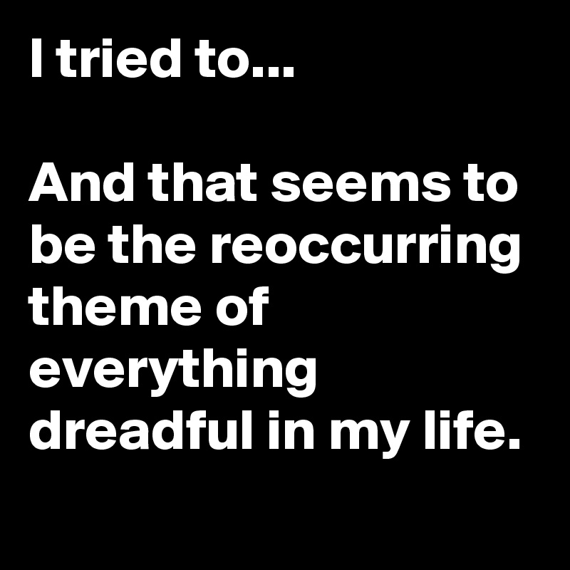 I tried to...

And that seems to be the reoccurring theme of everything dreadful in my life. 