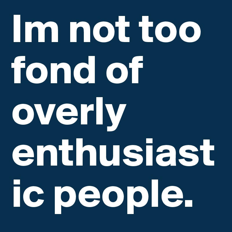 Im not too fond of overly enthusiastic people. 