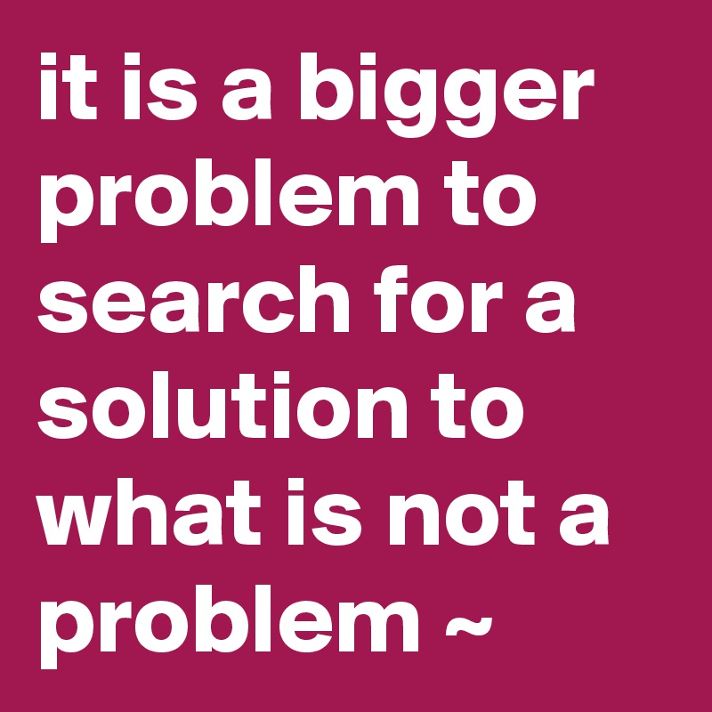 it-is-a-bigger-problem-to-search-for-a-solution-to-what-is-not-a