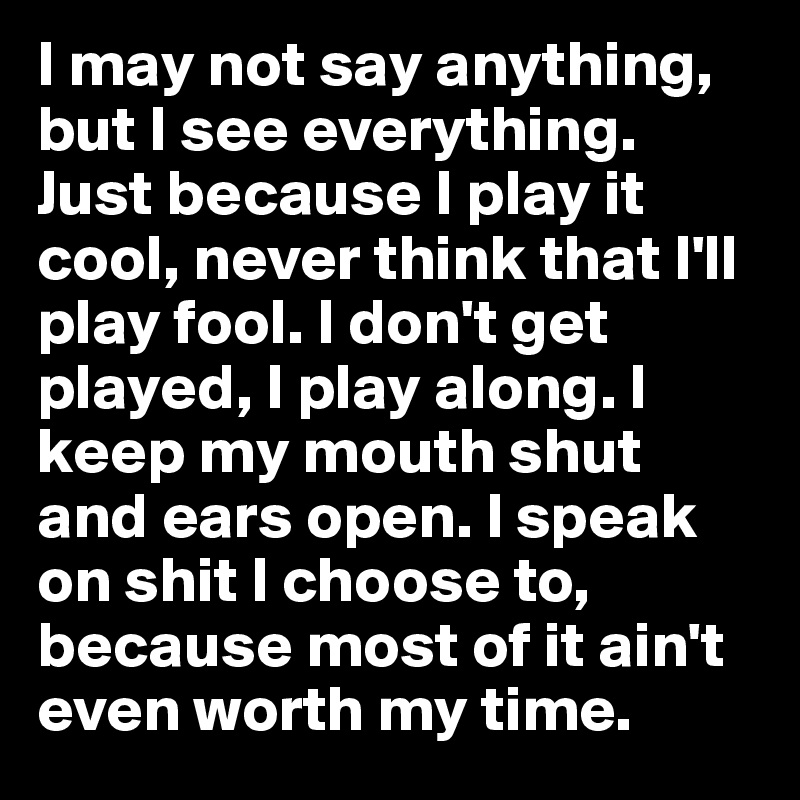 I may not say anything, but I see everything.  Just because I play it cool, never think that I'll play fool. I don't get played, I play along. I keep my mouth shut and ears open. I speak on shit I choose to, because most of it ain't even worth my time. 