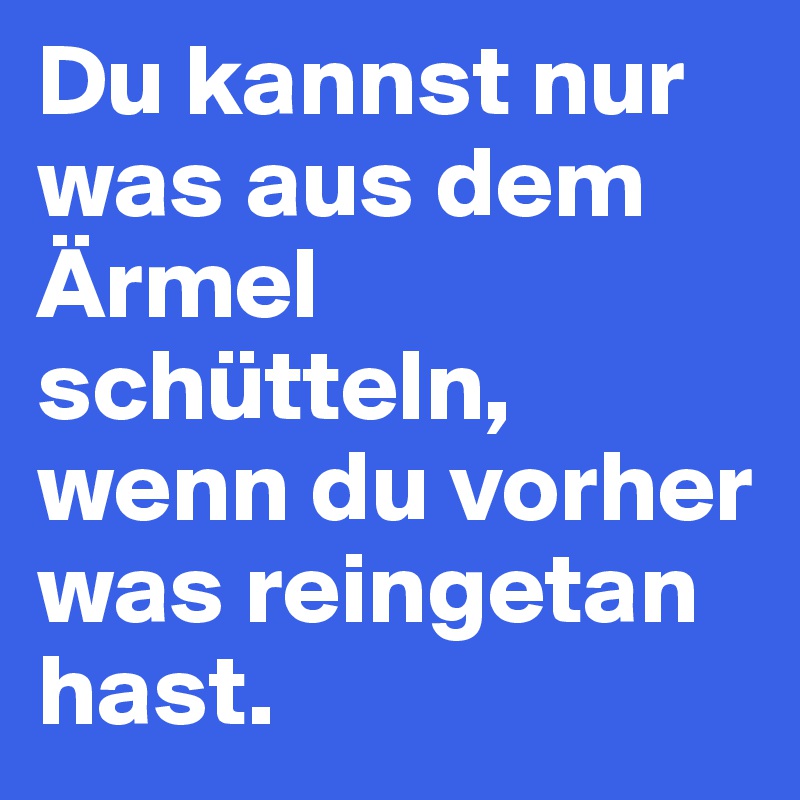 Du kannst nur was aus dem Ärmel schütteln, wenn du vorher was reingetan hast. 