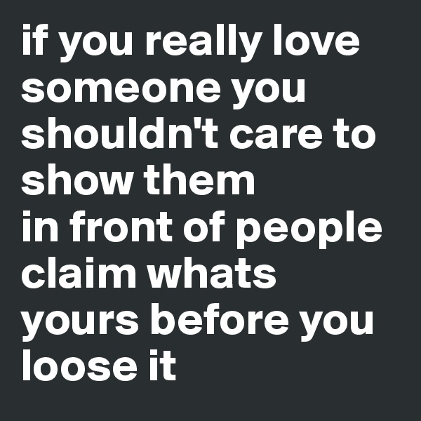 if you really love someone you shouldn't care to show them
in front of people claim whats yours before you loose it 