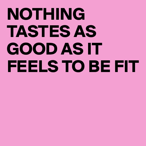 NOTHING TASTES AS GOOD AS IT FEELS TO BE FIT


