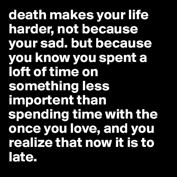 death makes your life harder, not because your sad. but because you know you spent a loft of time on something less importent than spending time with the once you love, and you realize that now it is to late. 