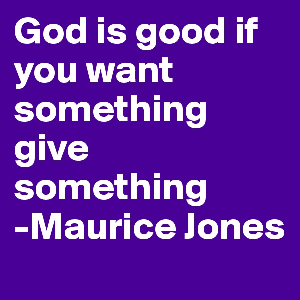 God is good if you want something 
give something 
-Maurice Jones 