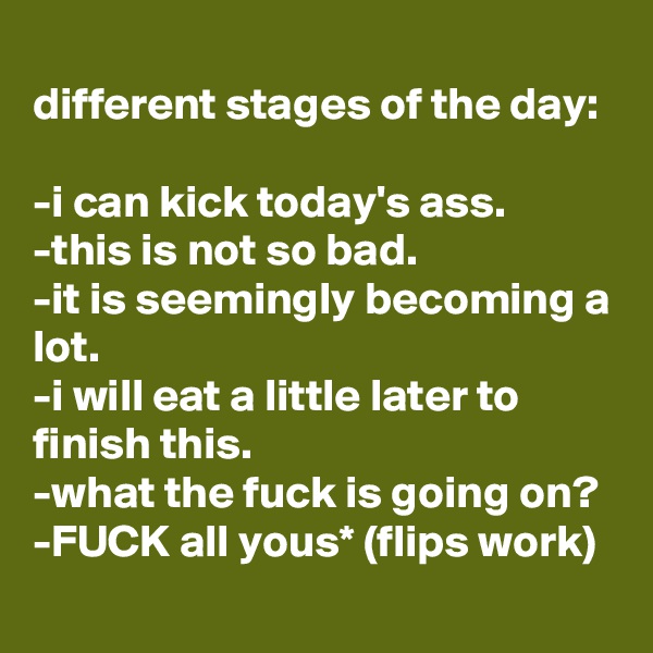 
different stages of the day:

-i can kick today's ass.
-this is not so bad.
-it is seemingly becoming a lot.
-i will eat a little later to finish this.
-what the fuck is going on?
-FUCK all yous* (flips work)
