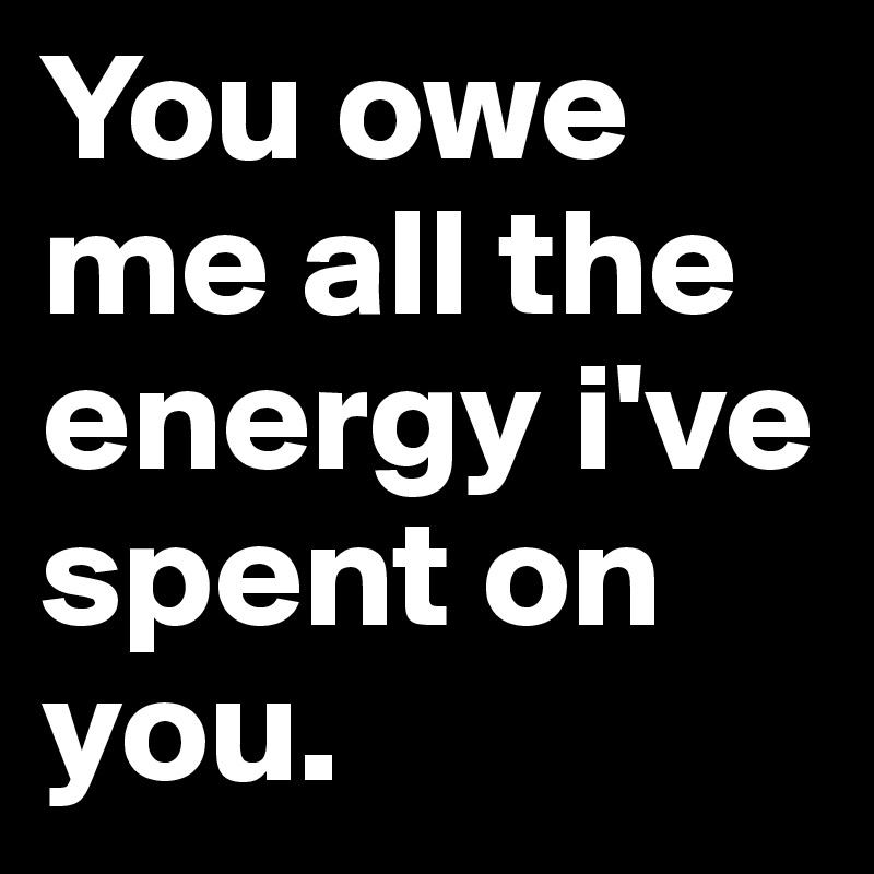 You owe me all the energy i've spent on you. 