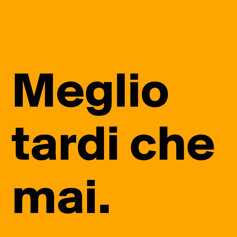 
Meglio tardi che
mai.