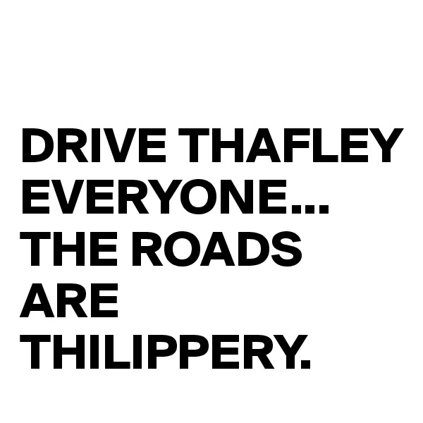 

DRIVE THAFLEY
EVERYONE...
THE ROADS ARE THILIPPERY.