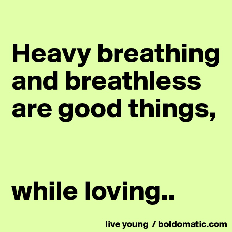 
Heavy breathing and breathless are good things,


while loving..