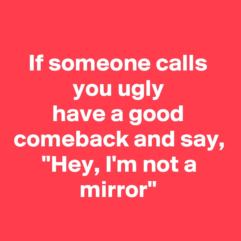 
If someone calls you ugly
have a good comeback and say,
"Hey, I'm not a mirror"
