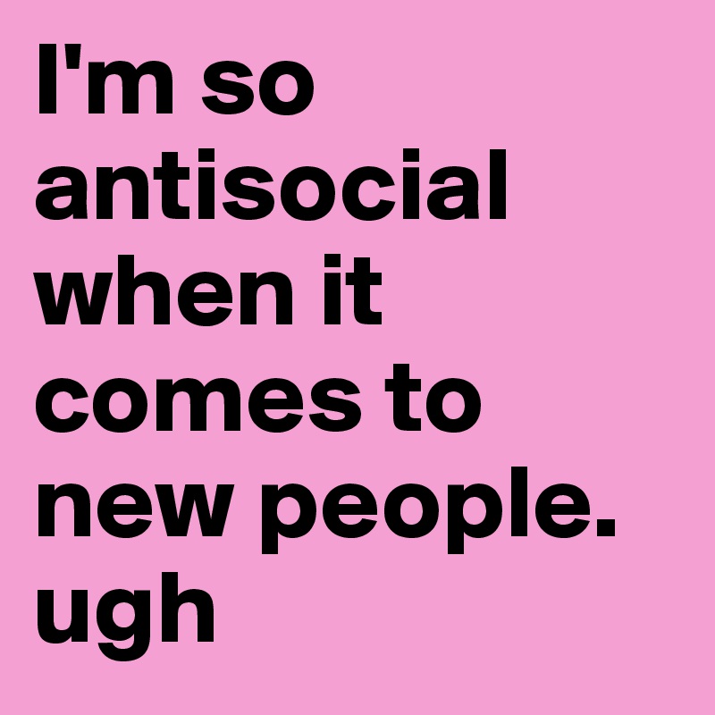 I'm so antisocial when it comes to new people. ugh