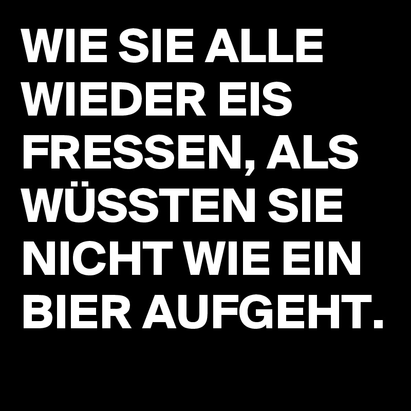 WIE SIE ALLE WIEDER EIS FRESSEN, ALS WÜSSTEN SIE NICHT WIE EIN BIER AUFGEHT.