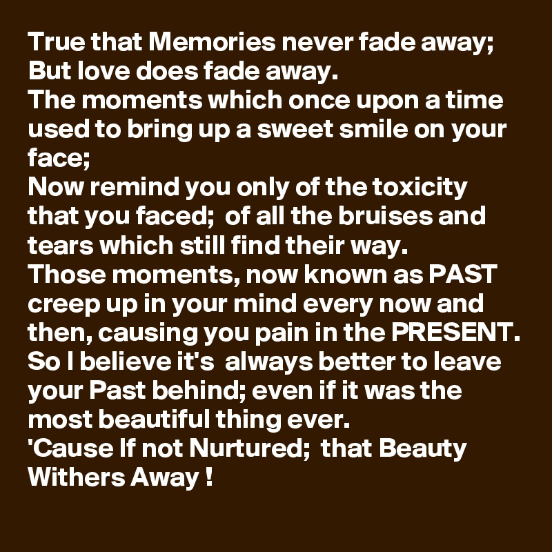 True that Memories never fade away;
But love does fade away. 
The moments which once upon a time used to bring up a sweet smile on your face; 
Now remind you only of the toxicity that you faced;  of all the bruises and tears which still find their way.
Those moments, now known as PAST creep up in your mind every now and then, causing you pain in the PRESENT. 
So I believe it's  always better to leave your Past behind; even if it was the most beautiful thing ever. 
'Cause If not Nurtured;  that Beauty Withers Away ! 