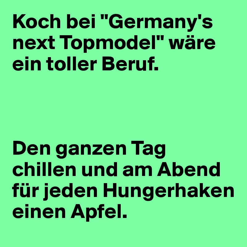 Koch bei "Germany's next Topmodel" wäre ein toller Beruf.



Den ganzen Tag chillen und am Abend für jeden Hungerhaken einen Apfel.