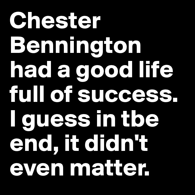 Chester Bennington had a good life full of success. I guess in tbe end, it didn't even matter.