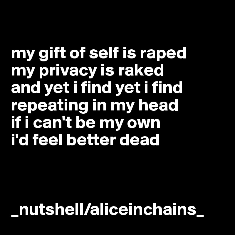 

my gift of self is raped
my privacy is raked
and yet i find yet i find
repeating in my head
if i can't be my own
i'd feel better dead



_nutshell/aliceinchains_