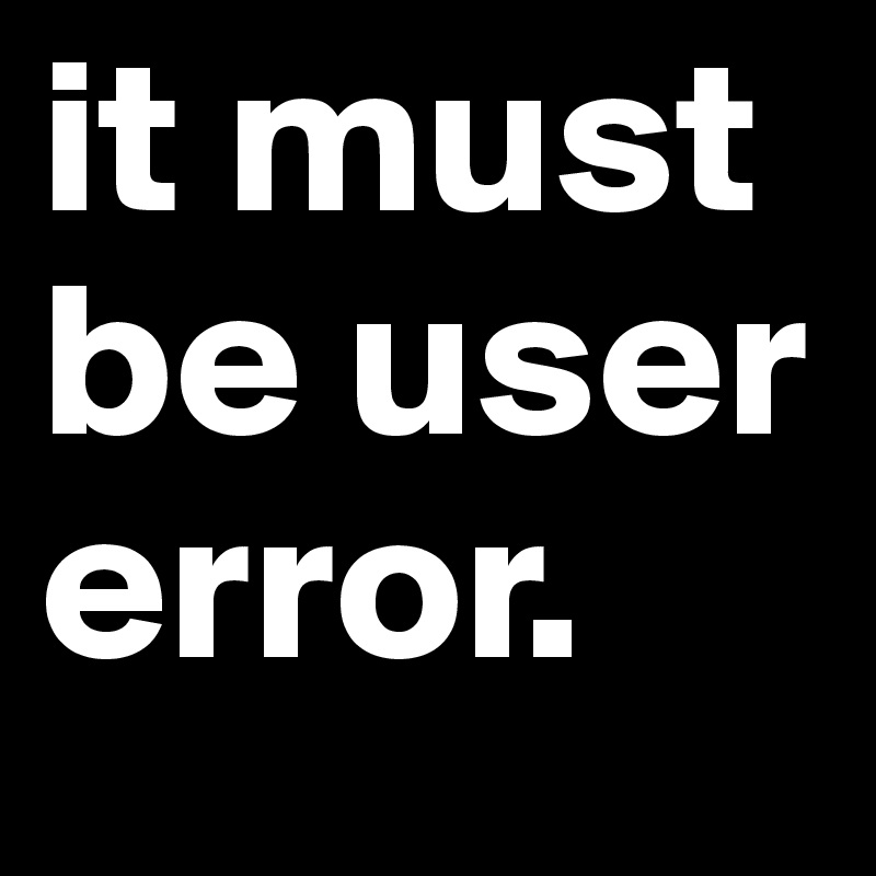 it must be user error.
