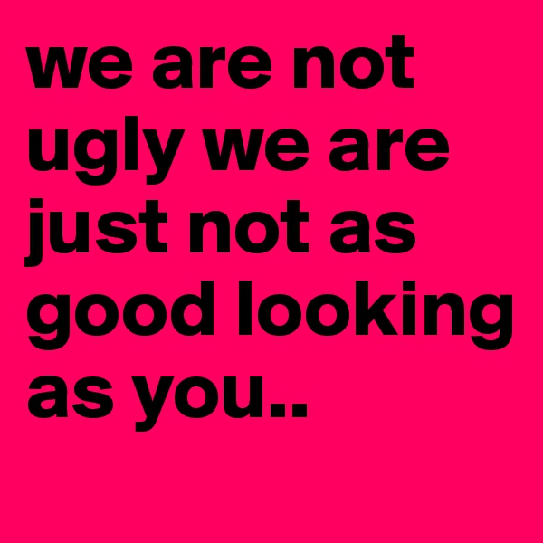 we are not ugly we are just not as good looking as you..
