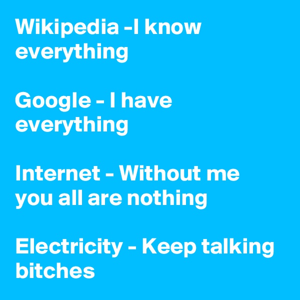 Wikipedia -I know everything

Google - I have everything

Internet - Without me you all are nothing

Electricity - Keep talking bitches