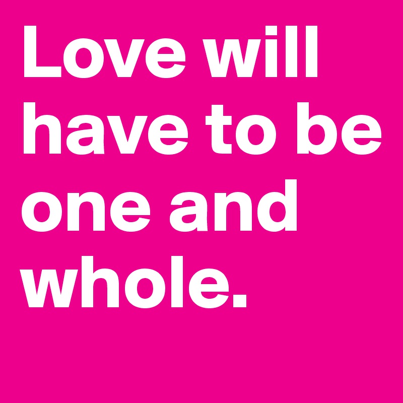Love will have to be one and whole.