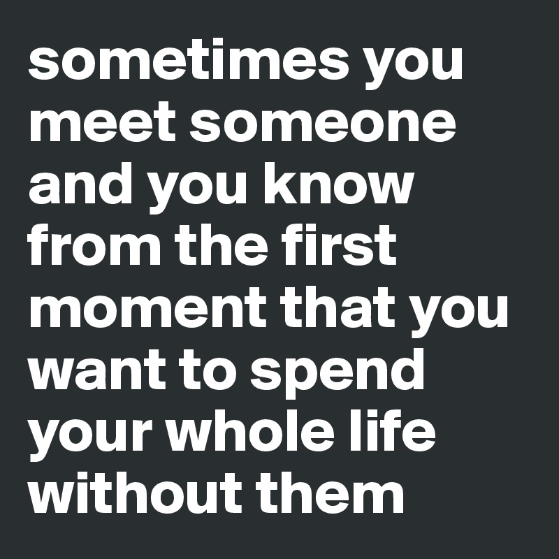 sometimes you meet someone and you know from the first moment that you want to spend your whole life without them