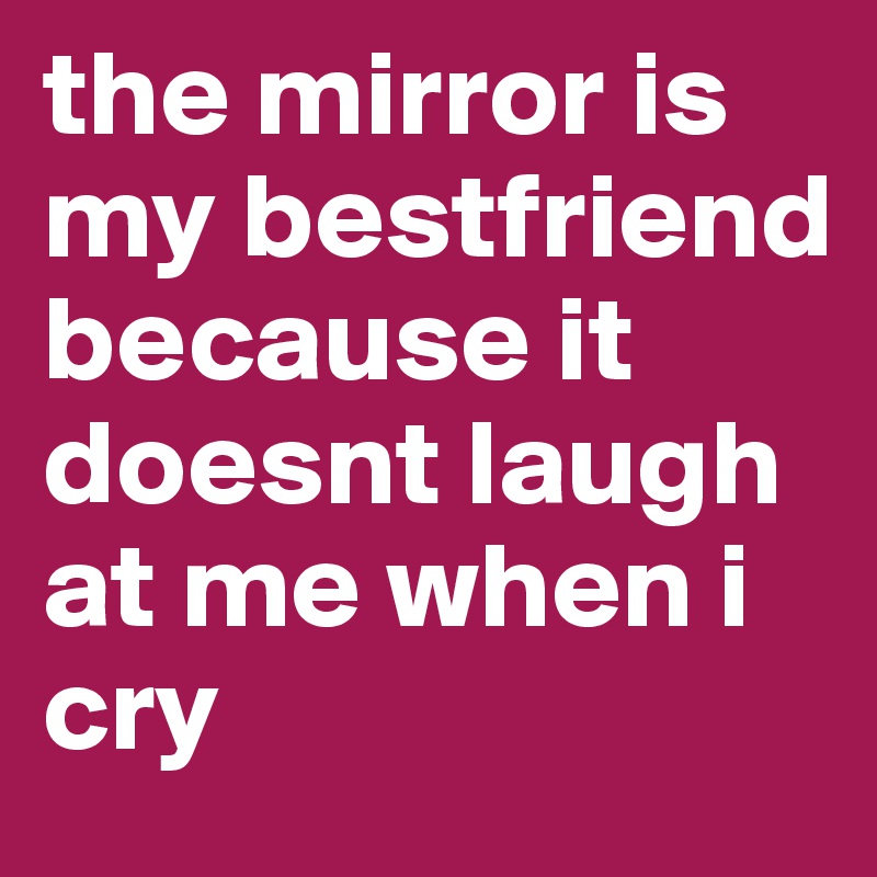 the mirror is my bestfriend because it doesnt laugh at me when i cry 