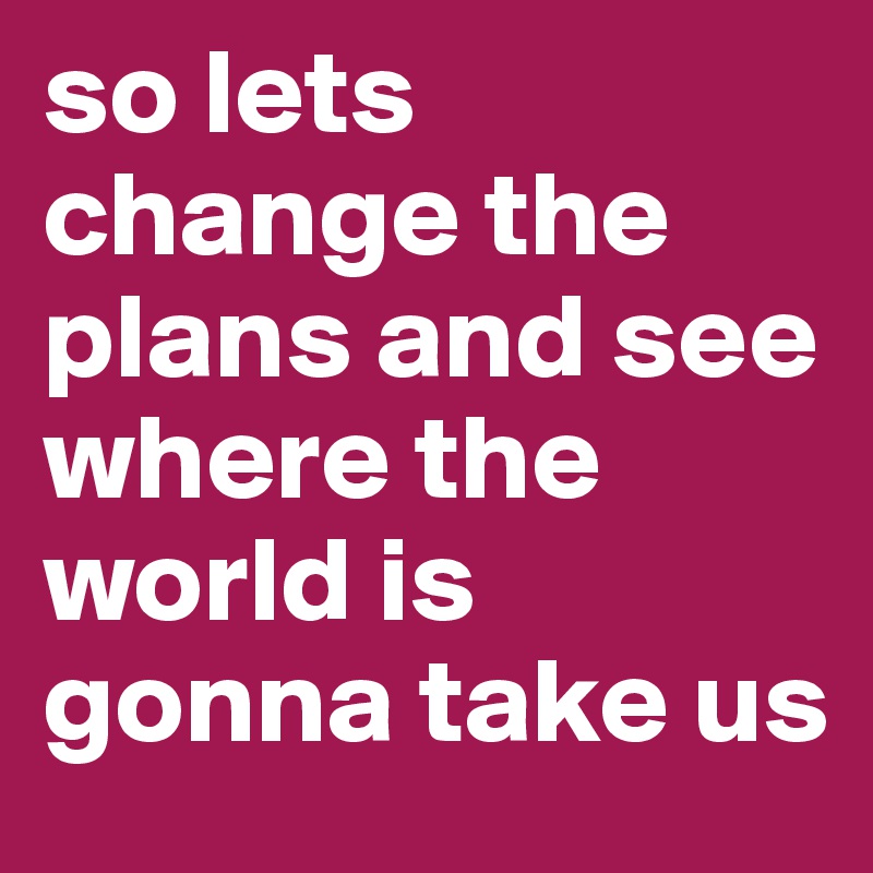 so lets change the plans and see where the world is gonna take us 