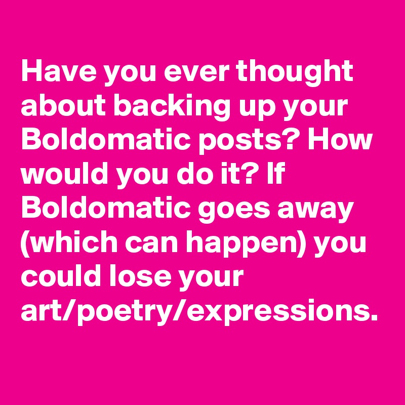 
Have you ever thought about backing up your Boldomatic posts? How would you do it? If Boldomatic goes away (which can happen) you could lose your art/poetry/expressions.