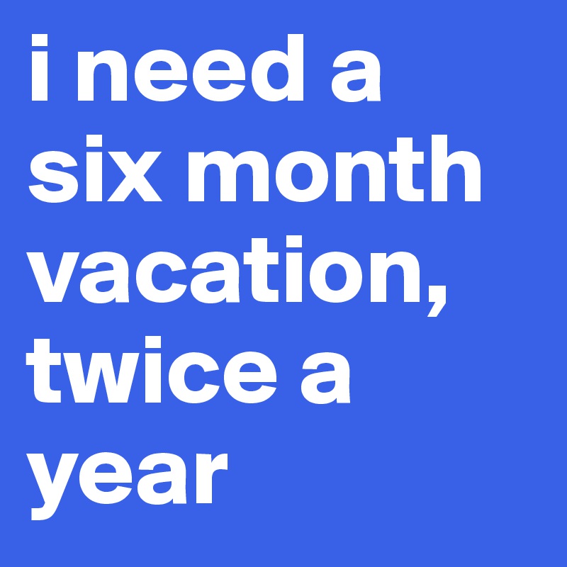 i need a six month vacation, twice a year