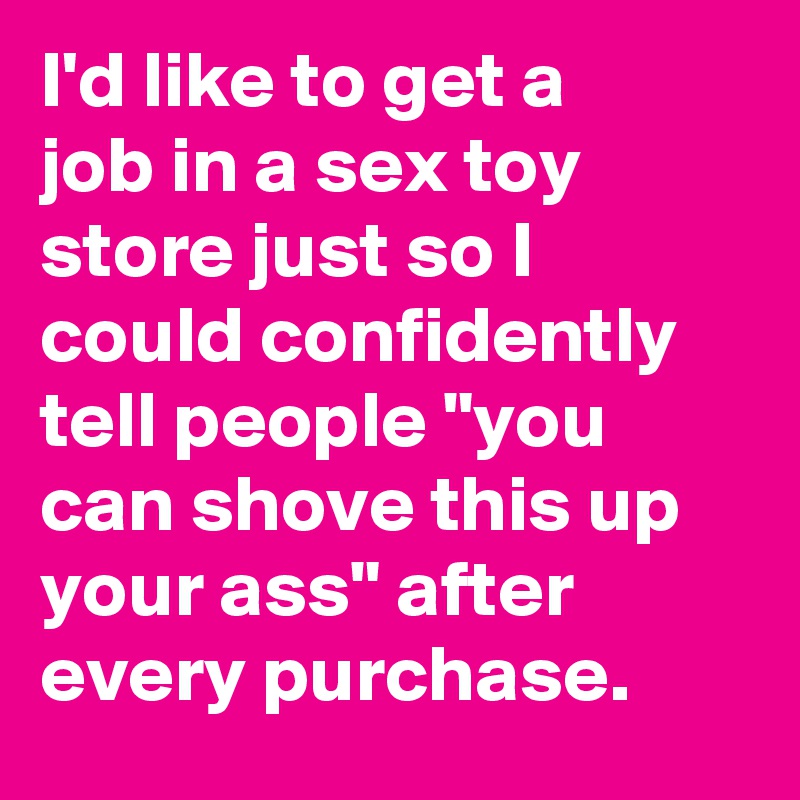 I'd like to get a job in a sex toy store just so I could confidently tell people "you can shove this up your ass" after every purchase.