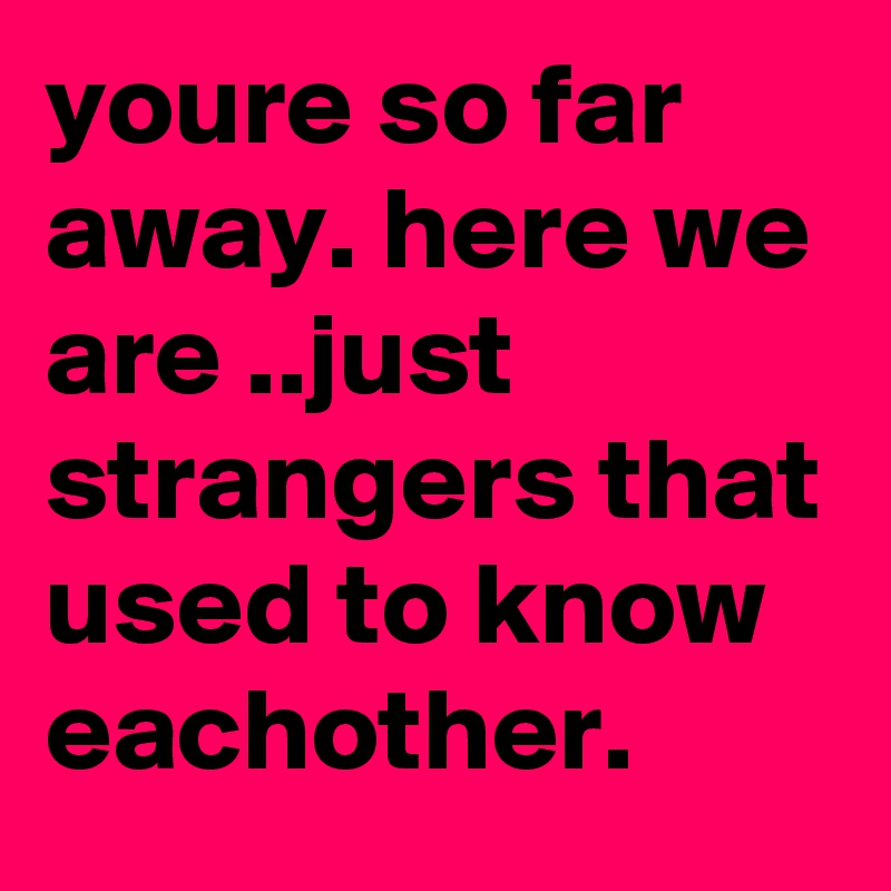 youre so far away. here we are ..just strangers that used to know eachother.