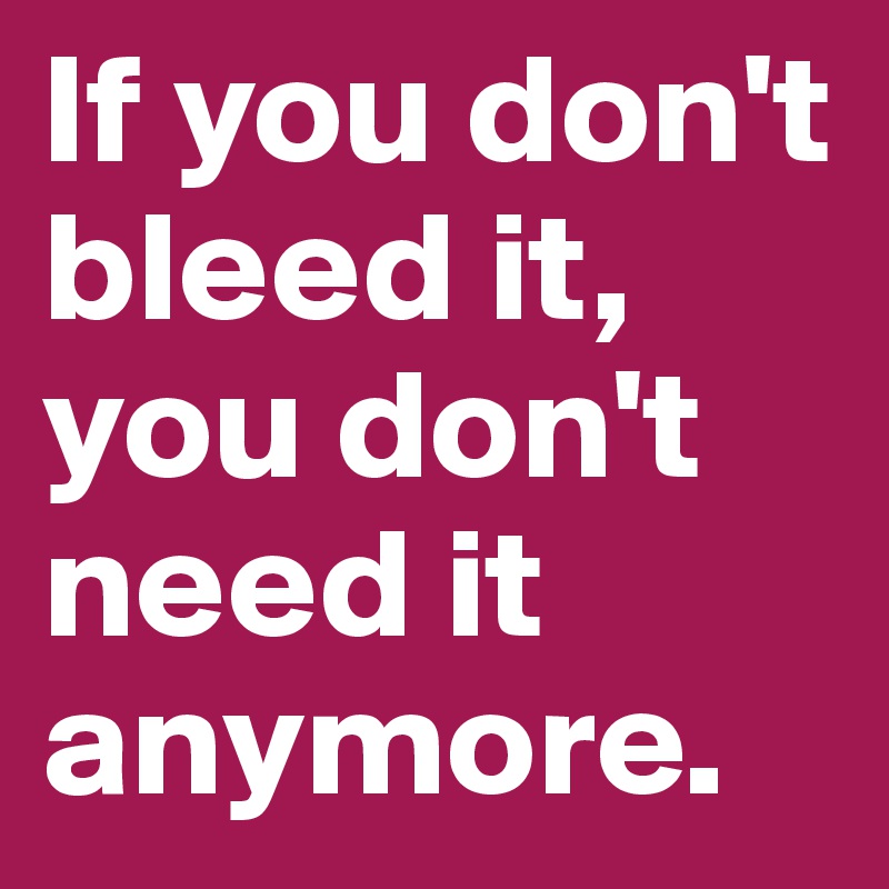 If you don't bleed it,
you don't need it anymore.