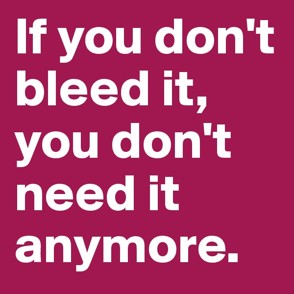 If you don't bleed it,
you don't need it anymore.