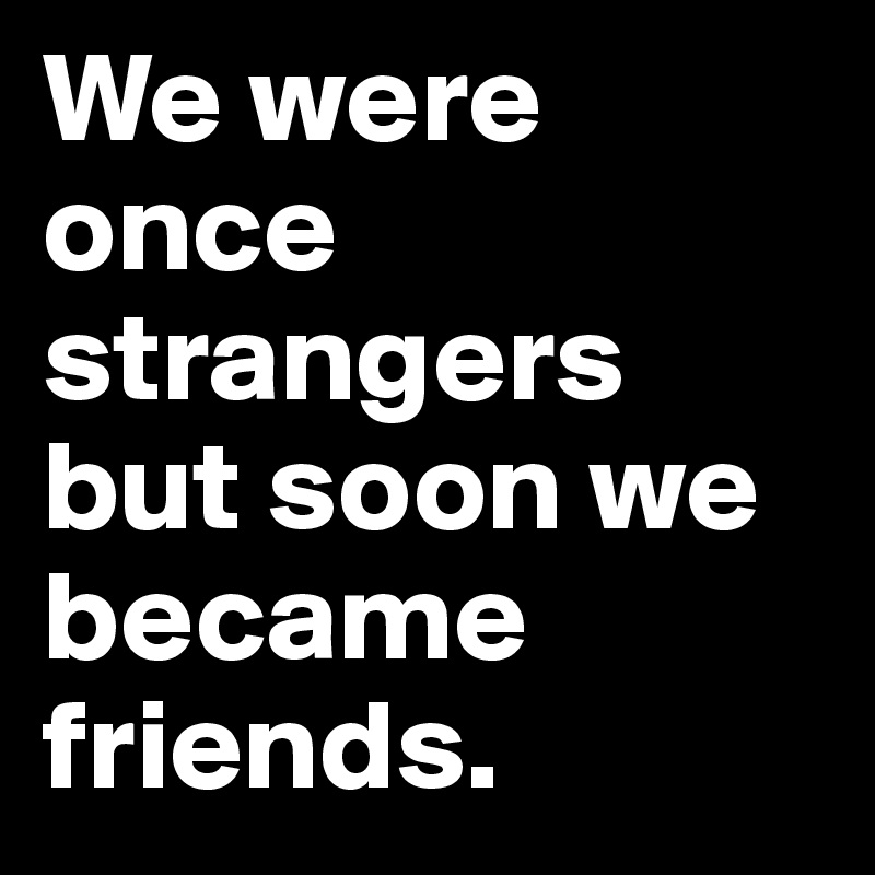 We were once strangers but soon we became friends.