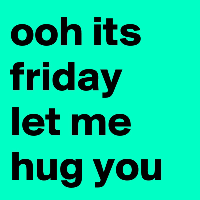 ooh its friday let me hug you