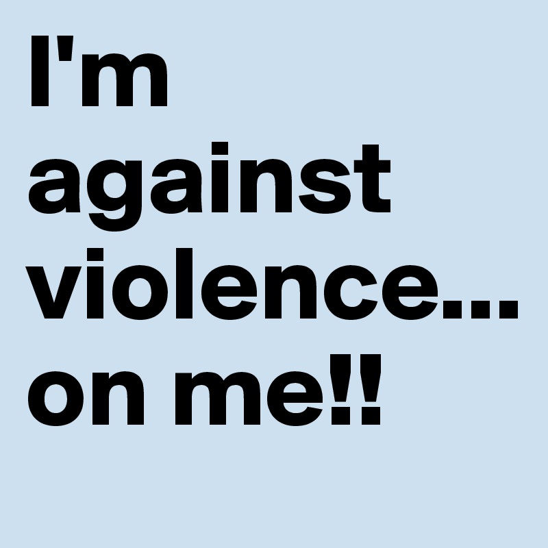 I'm against violence...
on me!!