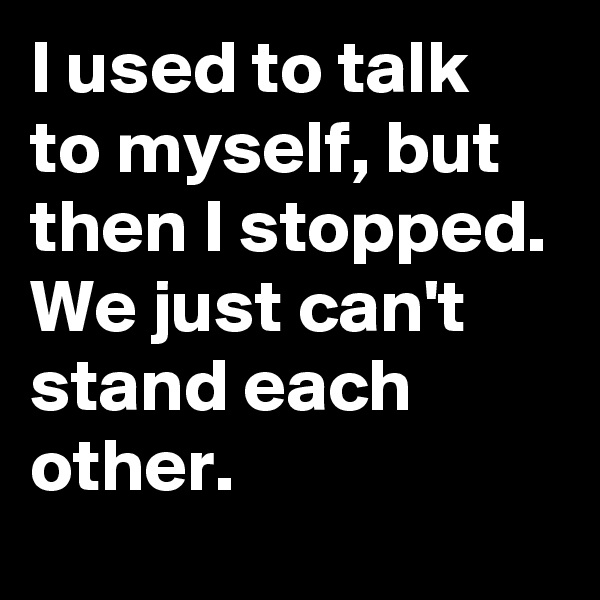I used to talk to myself, but then I stopped.
We just can't stand each other.