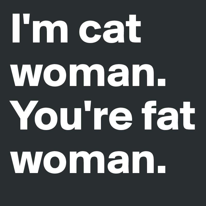 I'm cat woman.
You're fat woman.